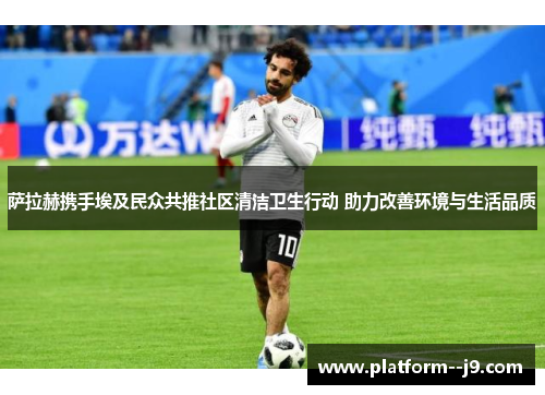 萨拉赫携手埃及民众共推社区清洁卫生行动 助力改善环境与生活品质