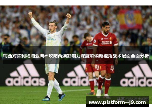 梅西对阵利物浦亚洲杯攻防两端影响力深度解读新视角战术层面全面分析 梅西对阵利物浦亚洲杯攻防两端影响力深度解读新视角战术层面全面分析