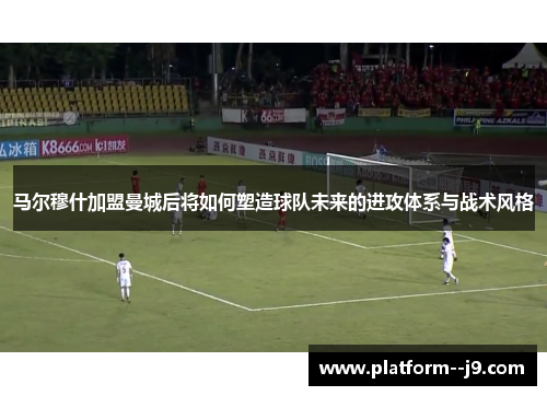 马尔穆什加盟曼城后将如何塑造球队未来的进攻体系与战术风格